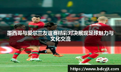 墨西哥与爱尔兰友谊赛精彩对决展现足球魅力与文化交流